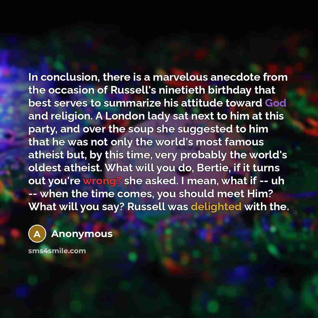 “In conclusion, there is a marvelous anecdote from the occasion of Russell's ninetieth birthday that best serves to summarize his attitude toward God and religion. A London lady sat next to him at this party, and over the soup she suggested to him that he was not only the world's most famous…” quote by Anonymous