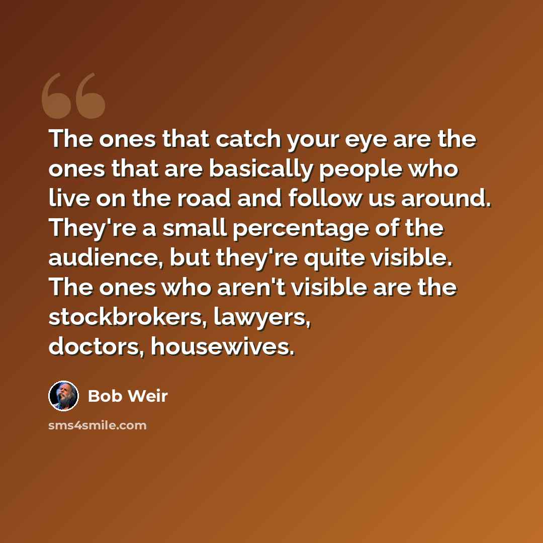 “The ones that catch your eye are the ones that are basically people who live on the road and follow us around. They're a small percentage of the audience, but they're quite visible. The ones who aren't visible are the stockbrokers, lawyers, doctors, housewives.” quote by Bob Weir