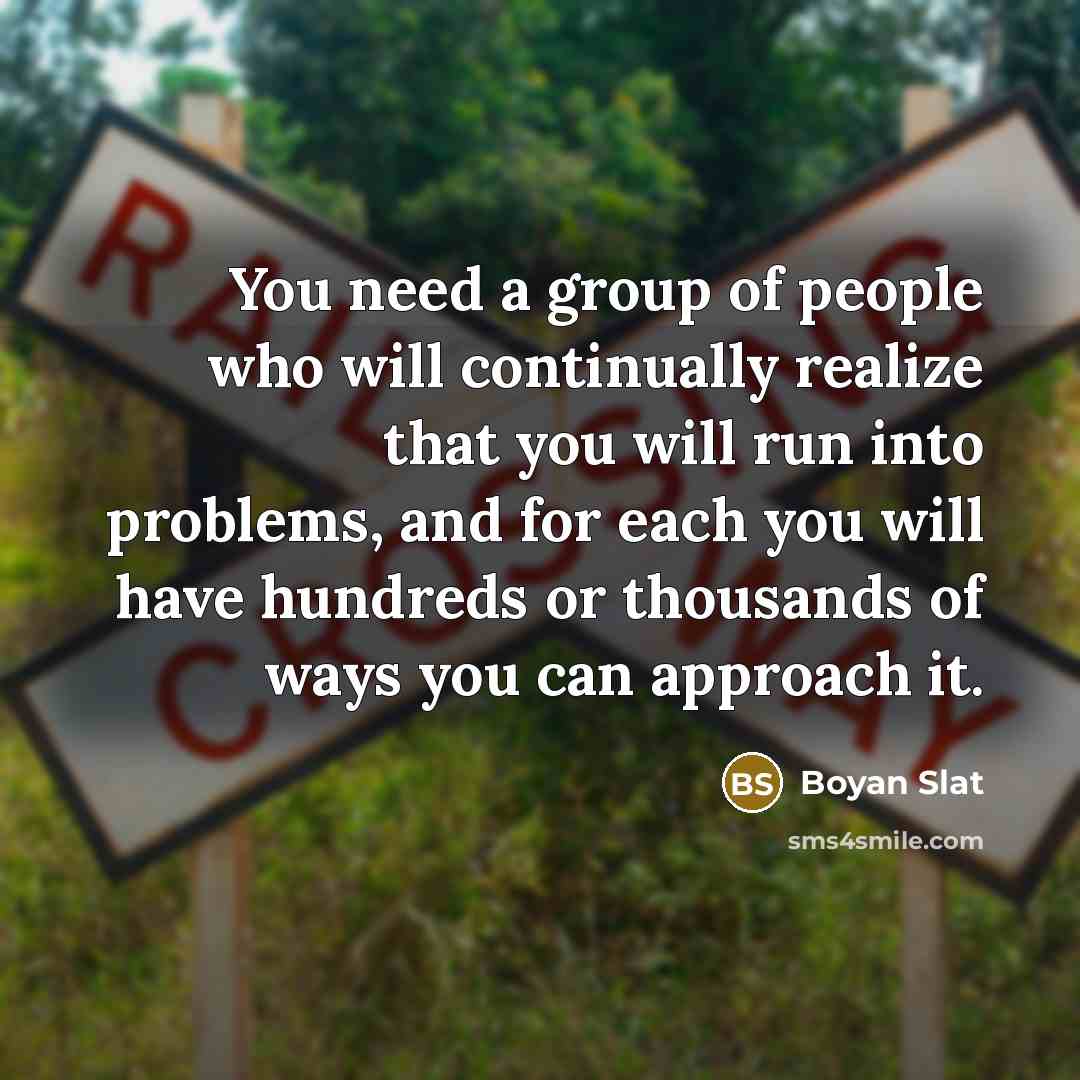 “You need a group of people who will continually realize that you will run into problems, and for each you will have hundreds or thousands of ways you can approach it.” quote by Boyan Slat