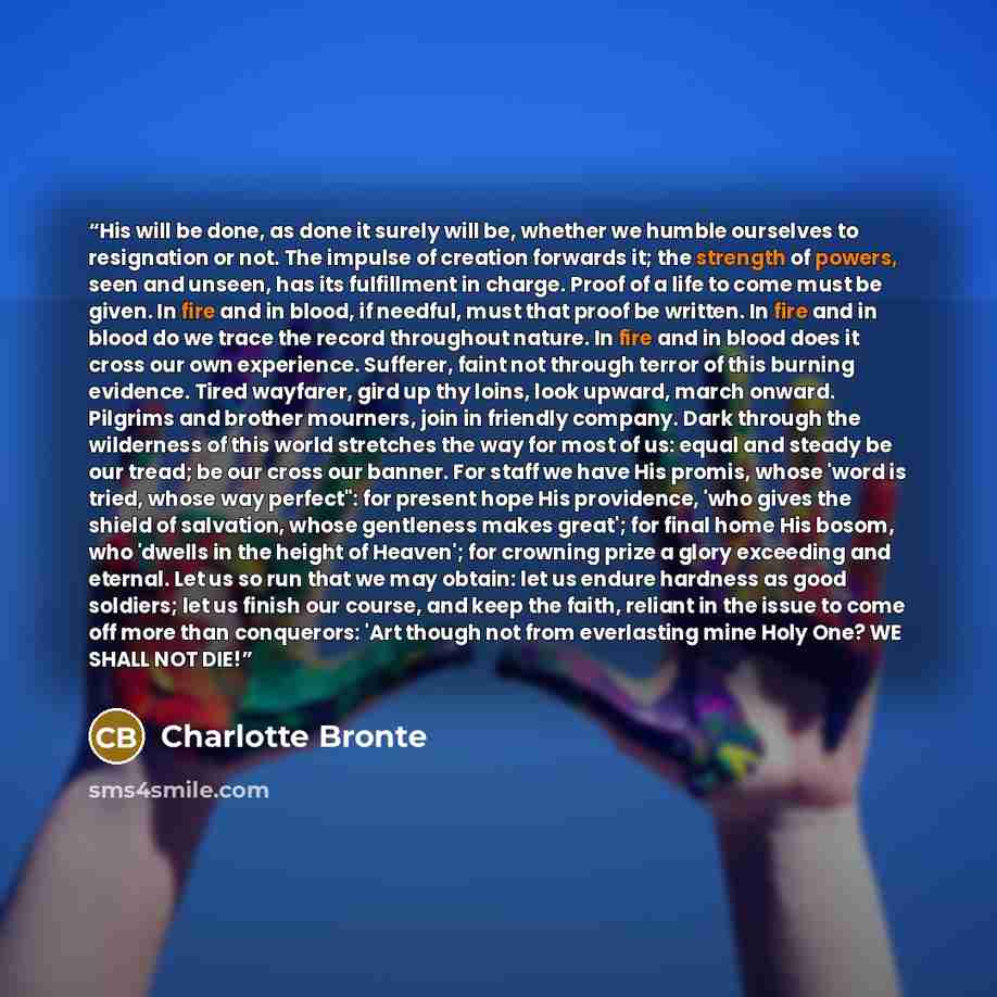 “His will be done, as done it surely will be, whether we humble ourselves to resignation or not. The impulse of creation forwards it; the strength of powers, seen and unseen, has its fulfillment in charge. Proof of a life to come must be given. In fire and in blood, if needful, must that proof be…” quote by Charlotte Brontë