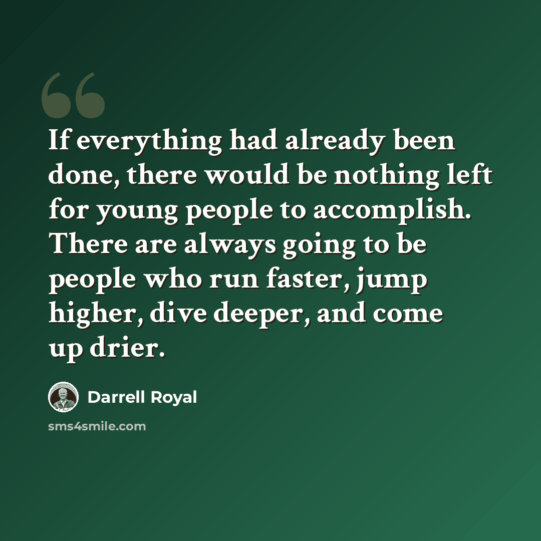 “If everything had already been done, there would be nothing left for young people to accomplish. There are always going to be people who run faster, jump higher, dive deeper, and come up drier.” quote by Darrell Royal