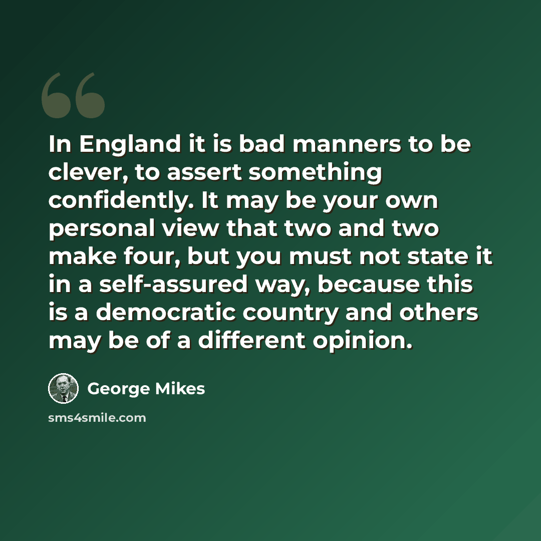 “In England it is bad manners to be clever, to assert something confidently. It may be your own personal view that two and two make four, but you must not state it in a self-assured way, because this is a democratic country and others may be of a different opinion.” quote by George Mikes