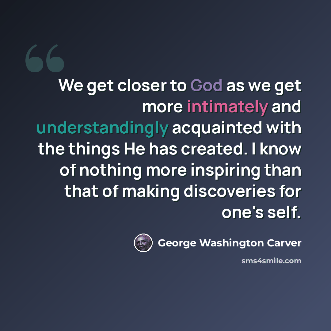 “We get closer to God as we get more intimately and understandingly acquainted with the things He has created. I know of nothing more inspiring than that of making discoveries for one's self.” quote by George Washington Carver