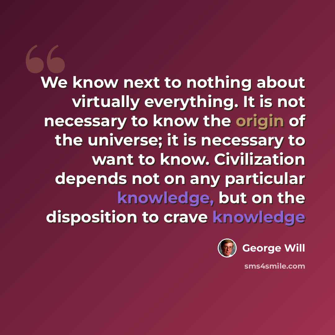 “We know next to nothing about virtually everything. It is not necessary to know the origin of the universe; it is necessary to want to know. Civilization depends not on any particular knowledge, but on the disposition to crave knowledge” quote by George Will