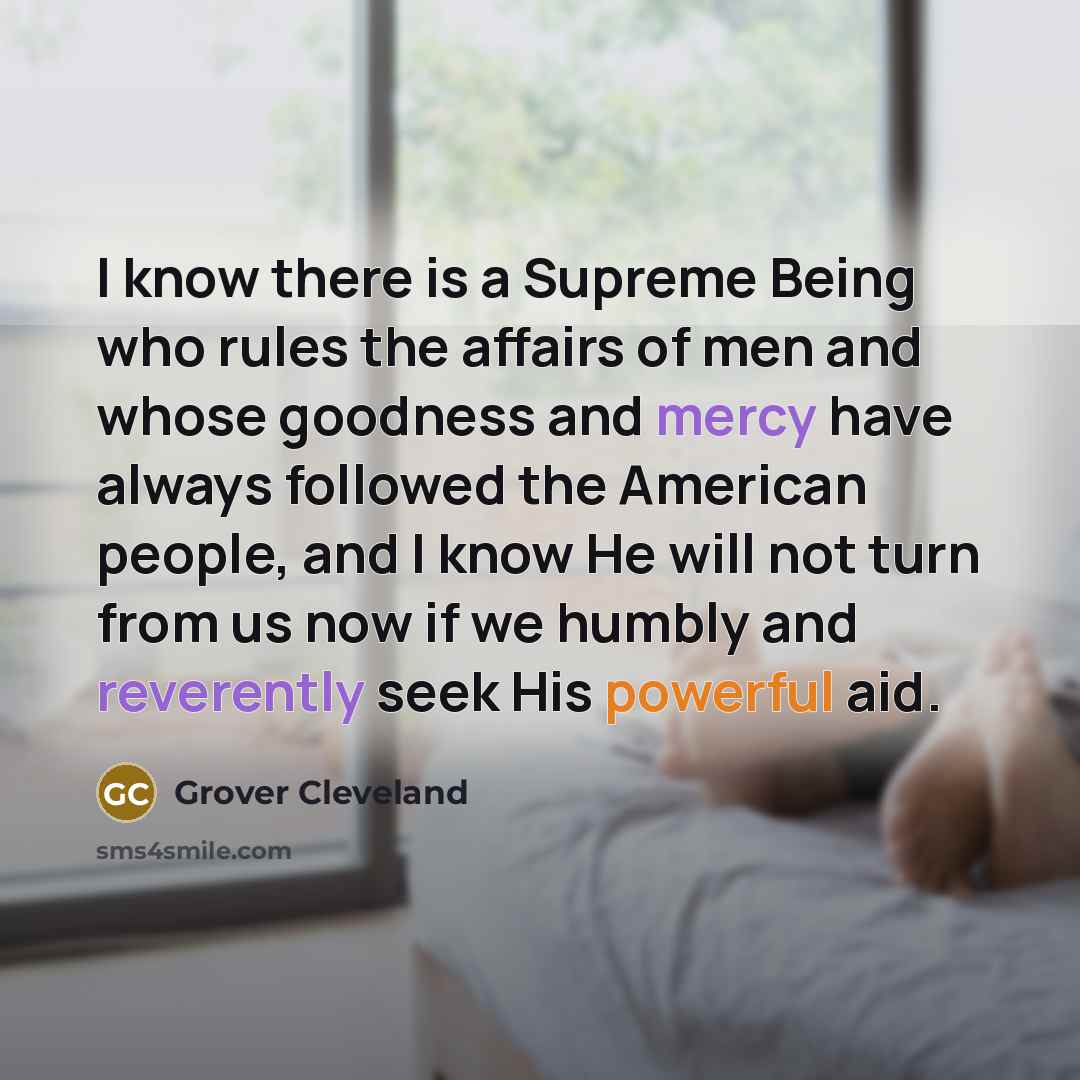 “I know there is a Supreme Being who rules the affairs of men and whose goodness and mercy have always followed the American people, and I know He will not turn from us now if we humbly and reverently seek His powerful aid.” quote by Grover Cleveland