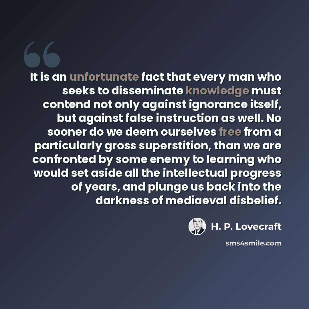 “It is an unfortunate fact that every man who seeks to disseminate knowledge must contend not only against ignorance itself, but against false instruction as well. No sooner do we deem ourselves free from a particularly gross superstition, than we are confronted by some enemy to learning who would…” quote by H. P. Lovecraft