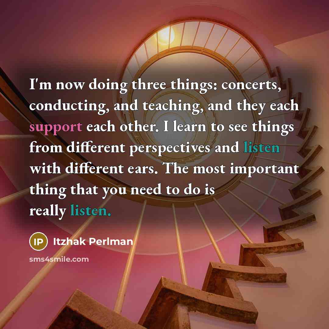 “I'm now doing three things: concerts, conducting, and teaching, and they each support each other. I learn to see things from different perspectives and listen with different ears. The most important thing that you need to do is really listen.” quote by Itzhak Perlman