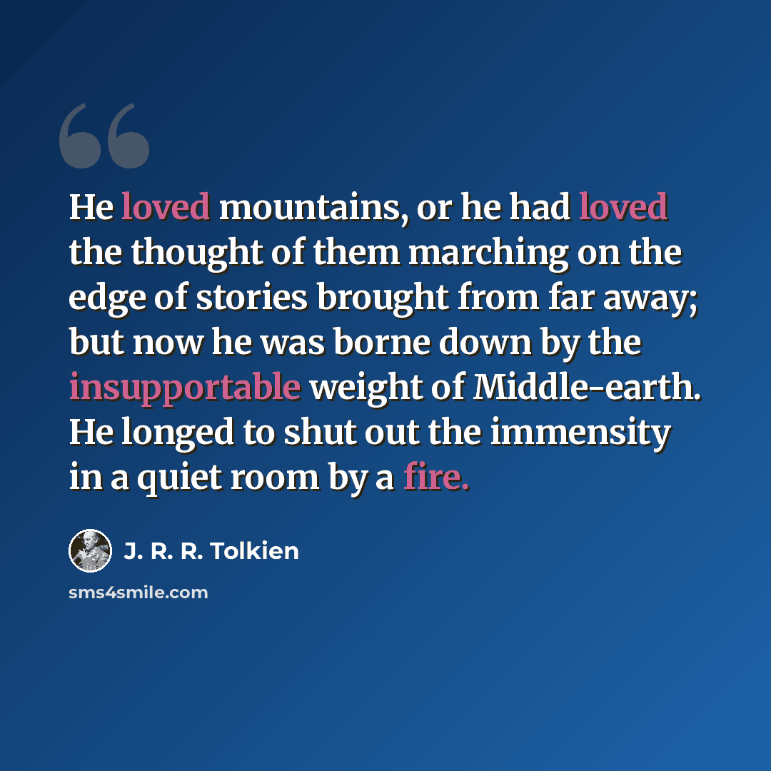 “He loved mountains, or he had loved the thought of them marching on the edge of stories brought from far away; but now he was borne down by the insupportable weight of Middle-earth. He longed to shut out the immensity in a quiet room by a fire.” quote by J. R. R. Tolkien