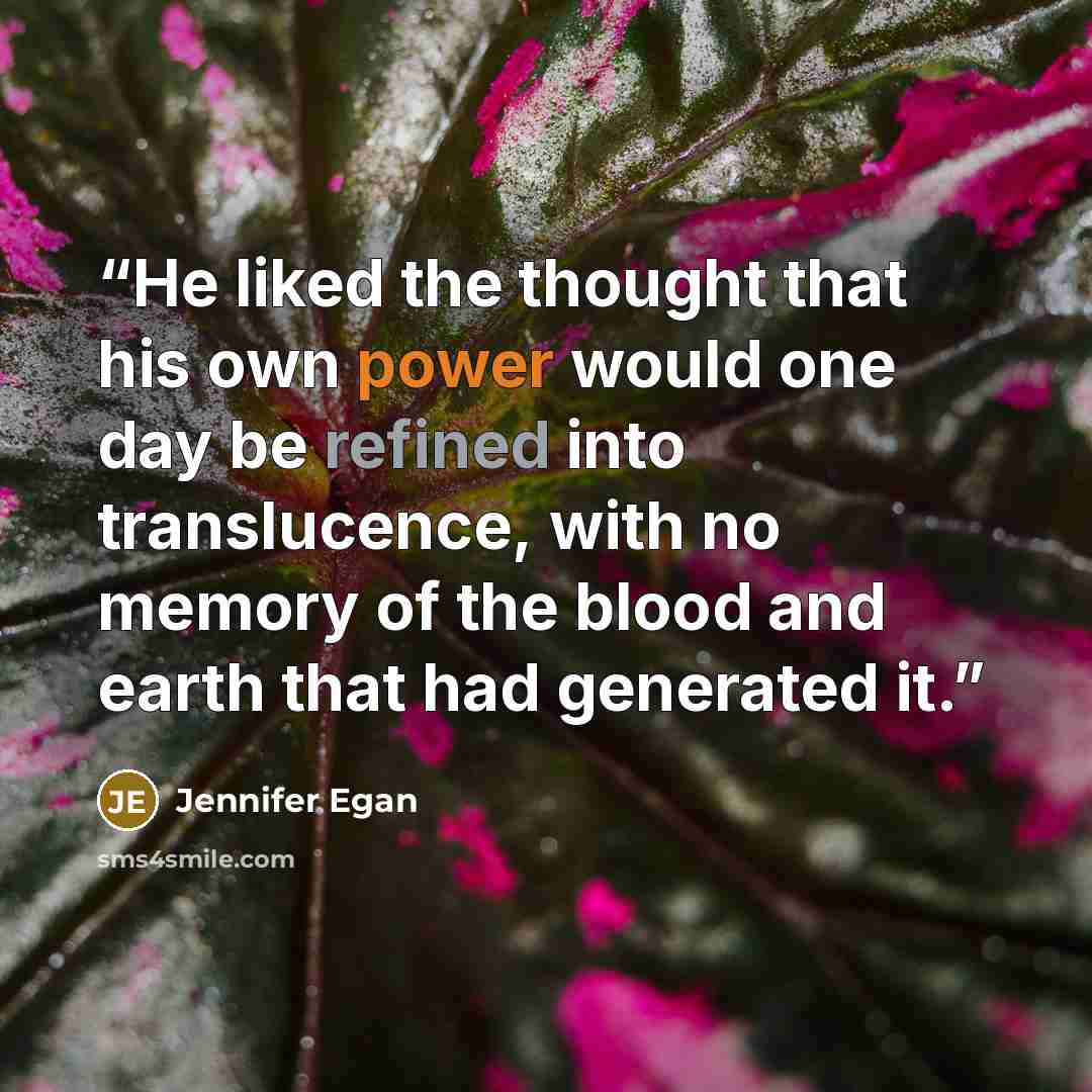 “He liked the thought that his own power would one day be refined into translucence, with no memory of the blood and earth that had generated it.” quote by Jennifer Egan