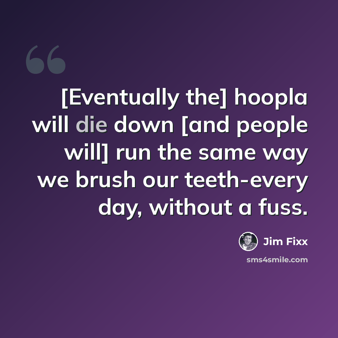 “[Eventually the] hoopla will die down [and people will] run the same way we brush our teeth-every day, without a fuss.” quote by Jim Fixx