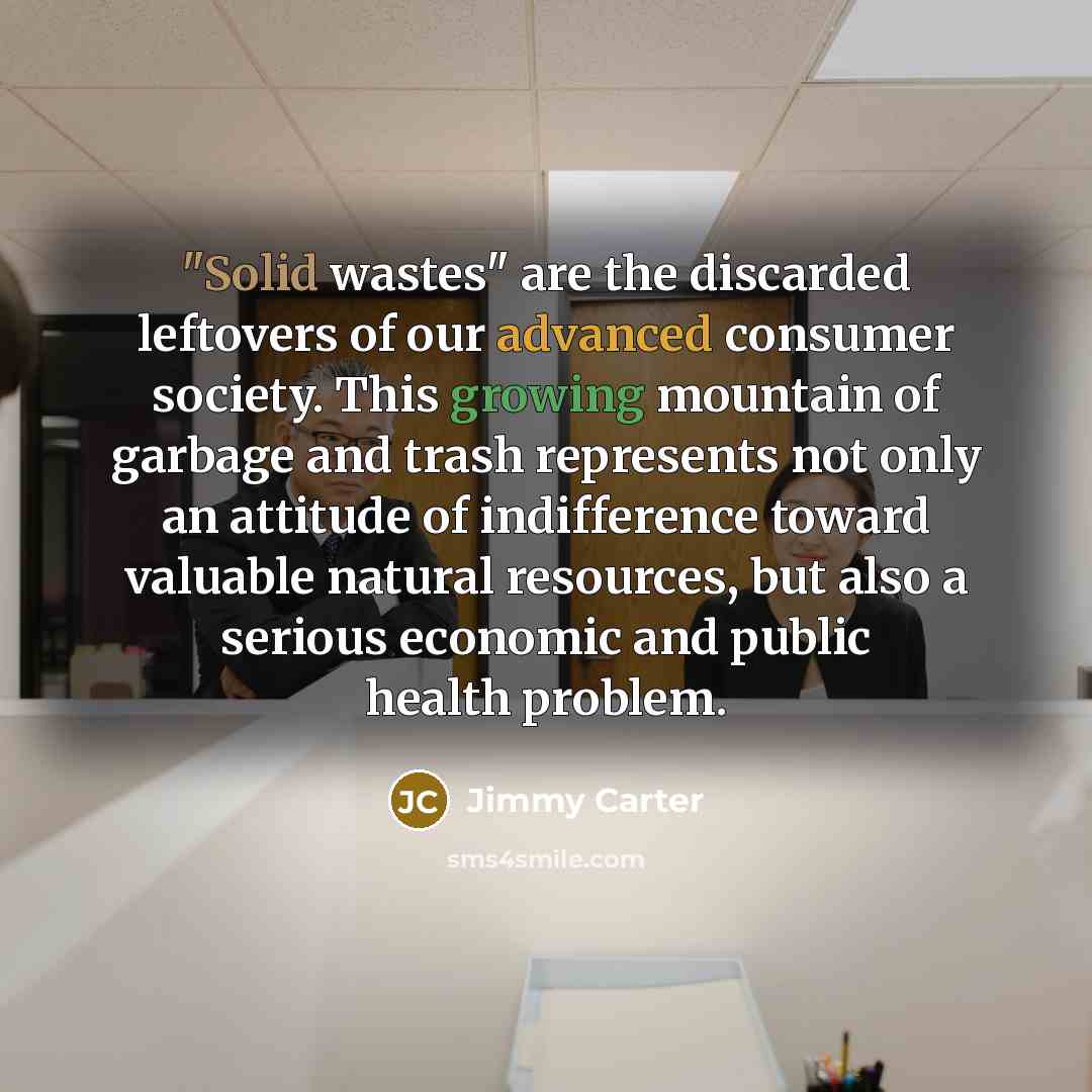 “"Solid wastes" are the discarded leftovers of our advanced consumer society. This growing mountain of garbage and trash represents not only an attitude of indifference toward valuable natural resources, but also a serious economic and public health problem.” quote by Jimmy Carter