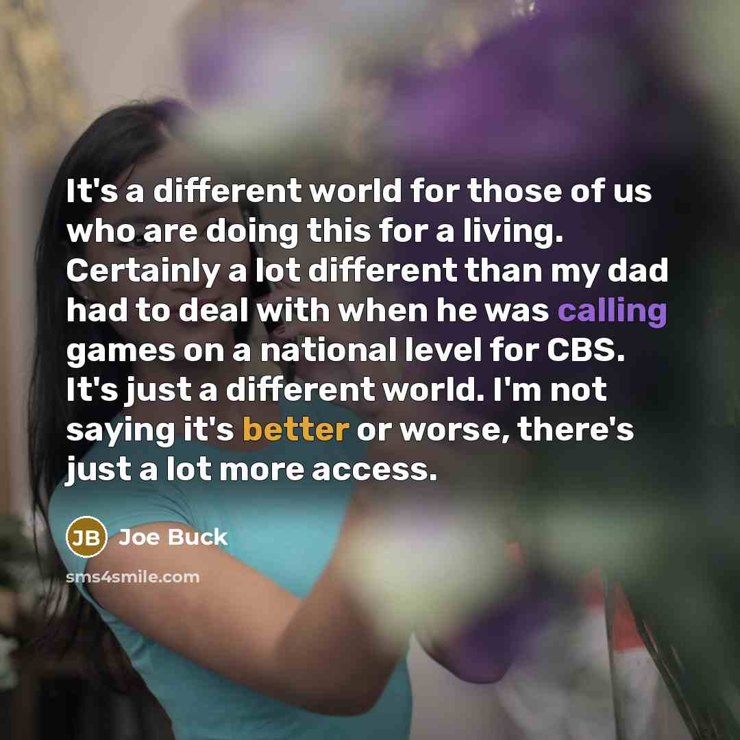“It's a different world for those of us who are doing this for a living. Certainly a lot different than my dad had to deal with when he was calling games on a national level for CBS. It's just a different world. I'm not saying it's better or worse, there's just a lot more access.” quote by Joe Buck