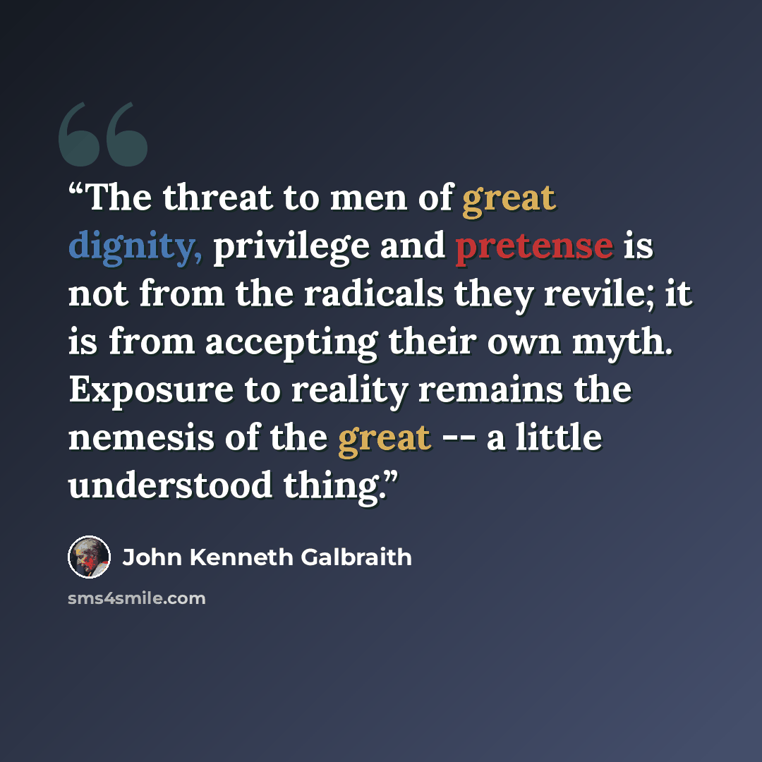 “The threat to men of great dignity, privilege and pretense is not from the radicals they revile; it is from accepting their own myth. Exposure to reality remains the nemesis of the great -- a little understood thing.” quote by John Kenneth Galbraith