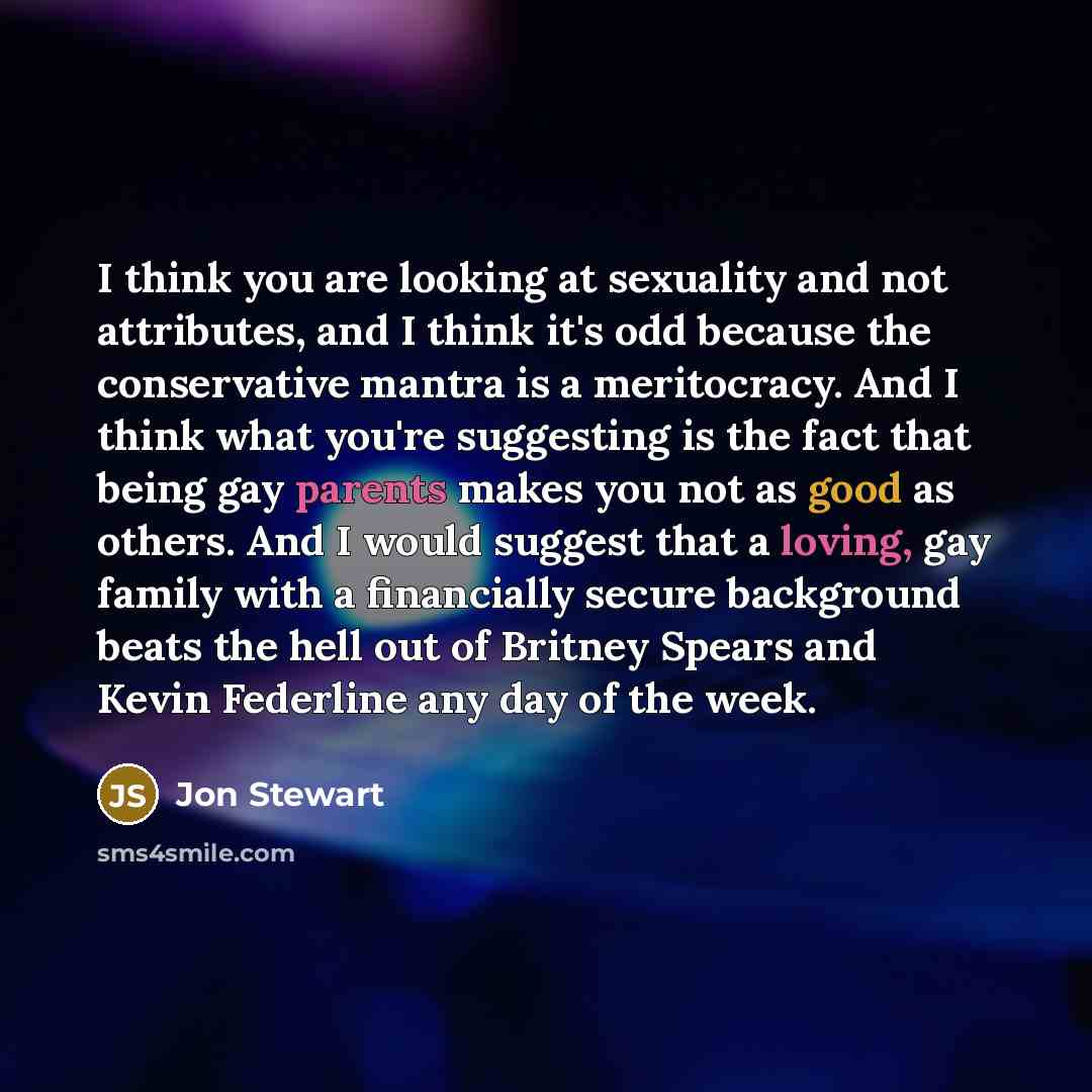 “I think you are looking at sexuality and not attributes, and I think it's odd because the conservative mantra is a meritocracy. And I think what you're suggesting is the fact that being gay parents makes you not as good as others. And I would suggest that a loving, gay family with a financially…” quote by Jon Stewart