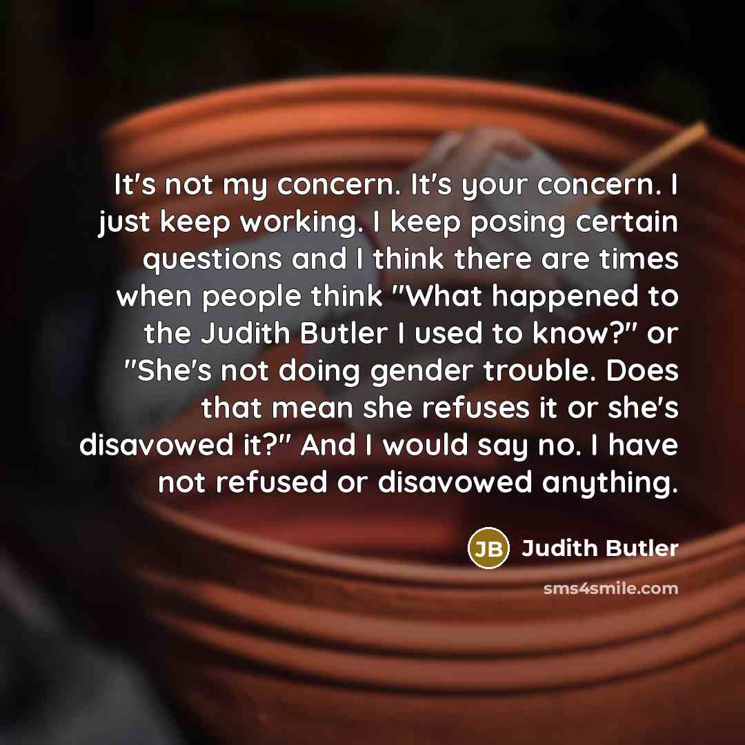 “It's not my concern. It's your concern. I just keep working. I keep posing certain questions and I think there are times when people think "What happened to the Judith Butler I used to know?" or "She's not doing gender trouble. Does that mean she refuses it or she's disavowed it?" And I would say…” quote by Judith Butler