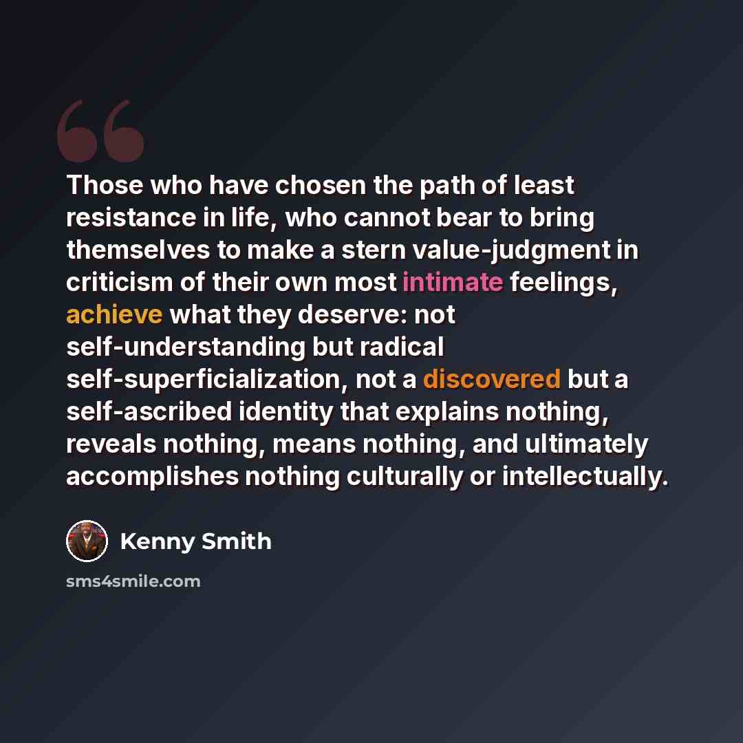 “Those who have chosen the path of least resistance in life, who cannot bear to bring themselves to make a stern value-judgment in criticism of their own most intimate feelings, achieve what they deserve: not self-understanding but radical self-superficialization, not a discovered but a…” quote by Kenny Smith