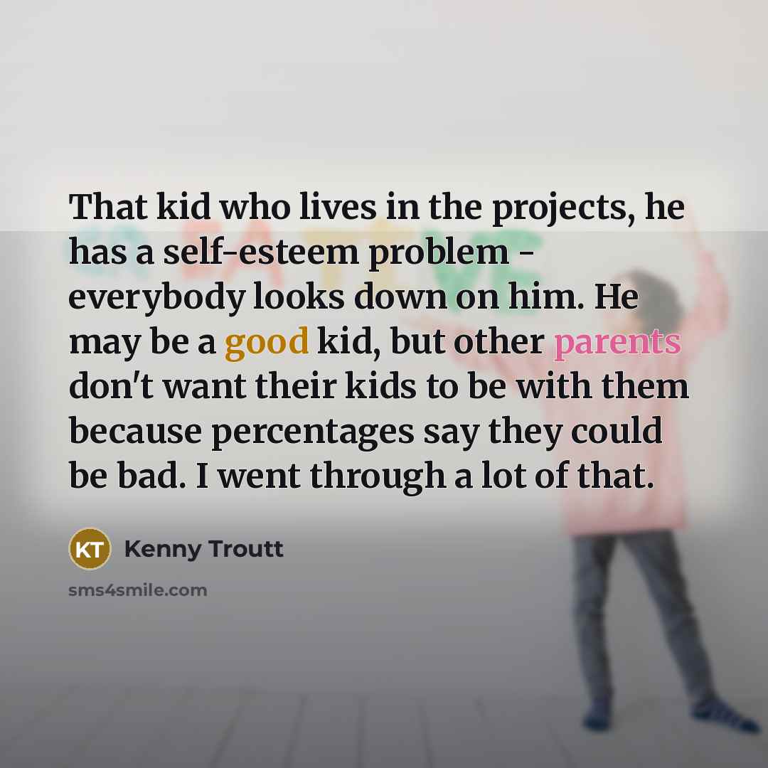 “That kid who lives in the projects, he has a self-esteem problem - everybody looks down on him. He may be a good kid, but other parents don't want their kids to be with them because percentages say they could be bad. I went through a lot of that.” quote by Kenny Troutt