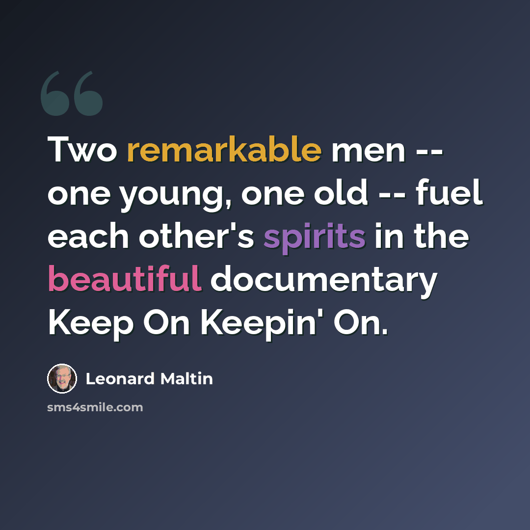 “Two remarkable men -- one young, one old -- fuel each other's spirits in the beautiful documentary Keep On Keepin' On.” quote by Leonard Maltin