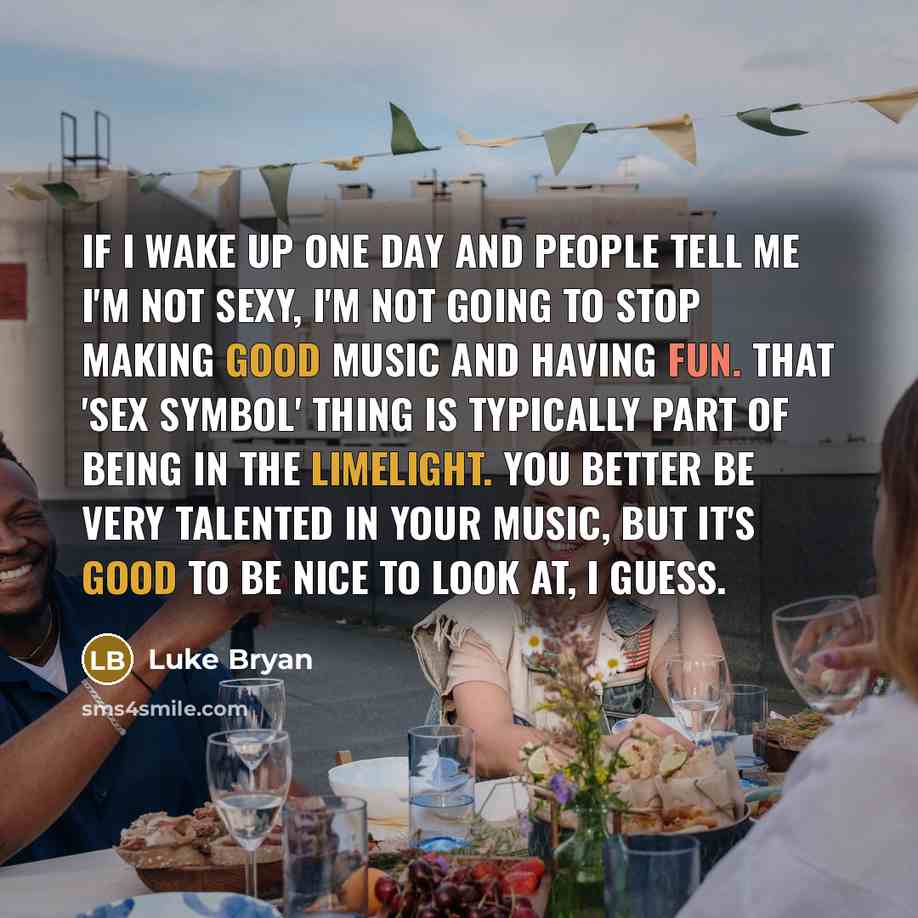 “If I wake up one day and people tell me I'm not sexy, I'm not going to stop making good music and having fun. That 'sex symbol' thing is typically part of being in the limelight. You better be very talented in your music, but it's good to be nice to look at, I guess.” quote by Luke Bryan
