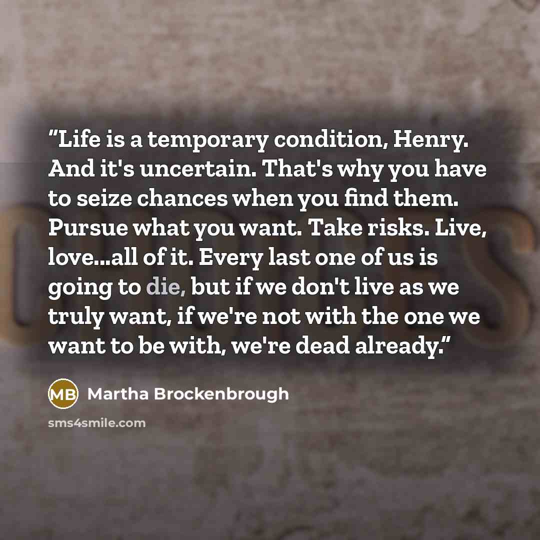“Life is a temporary condition, Henry. And it's uncertain. That's why you have to seize chances when you find them. Pursue what you want. Take risks. Live, love...all of it. Every last one of us is going to die, but if we don't live as we truly want, if we're not with the one we want to be with…” quote by Martha Brockenbrough