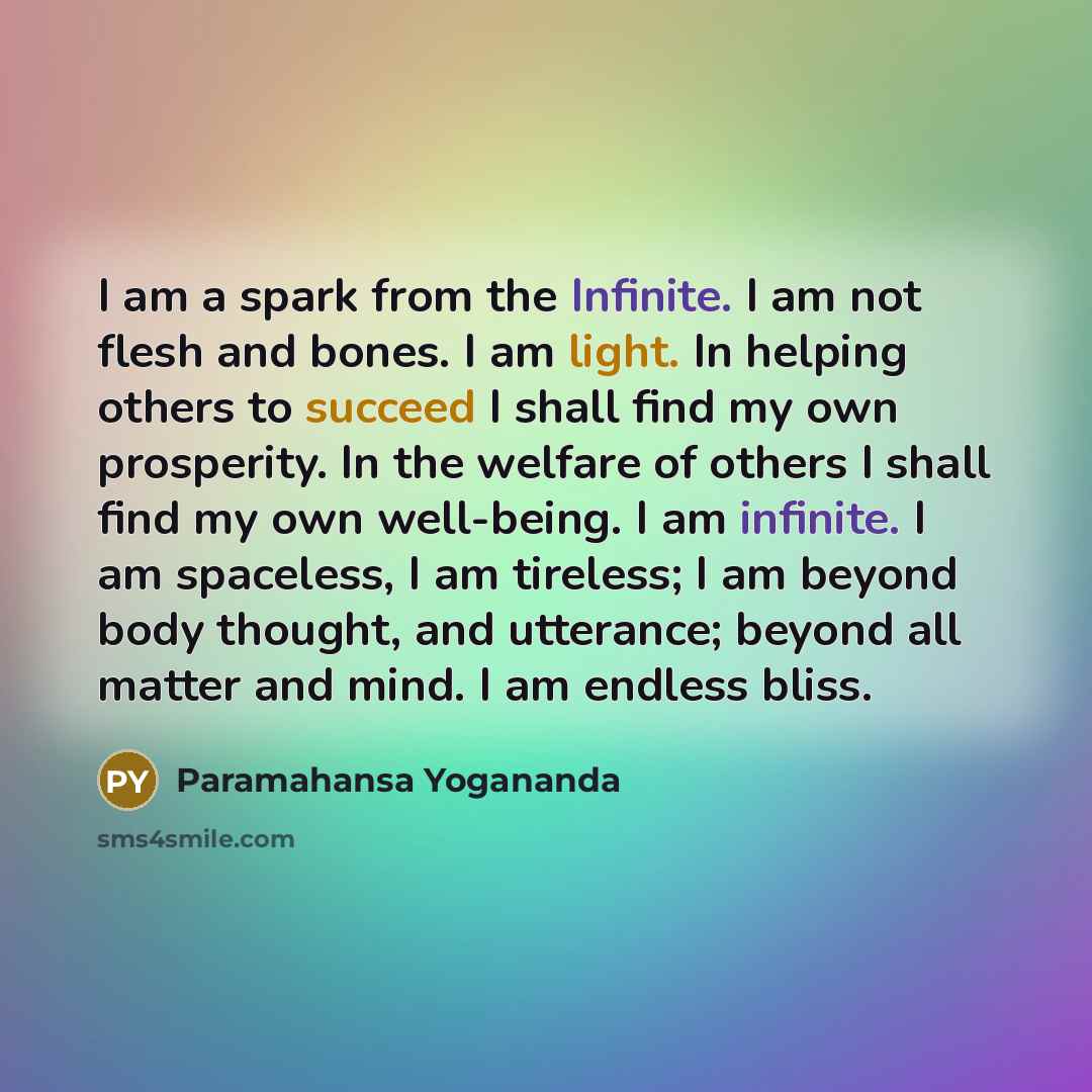 “I am a spark from the Infinite. I am not flesh and bones. I am light. In helping others to succeed I shall find my own prosperity. In the welfare of others I shall find my own well-being. I am infinite. I am spaceless, I am tireless; I am beyond body thought, and utterance; beyond all matter and…” quote by Paramahansa Yogananda