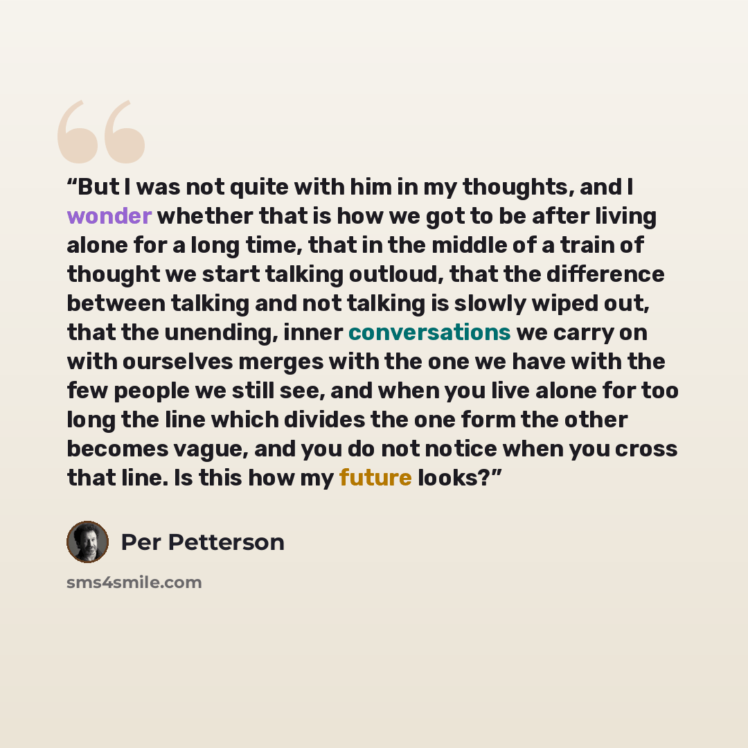 “But I was not quite with him in my thoughts, and I wonder whether that is how we got to be after living alone for a long time, that in the middle of a train of thought we start talking outloud, that the difference between talking and not talking is slowly wiped out, that the unending, inner…” quote by Per Petterson