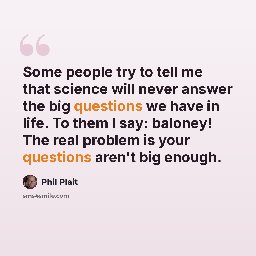 “Some people try to tell me that science will never answer the big questions we have in life. To them I say: baloney! The real problem is your questions aren't big enough.” quote by Phil Plait