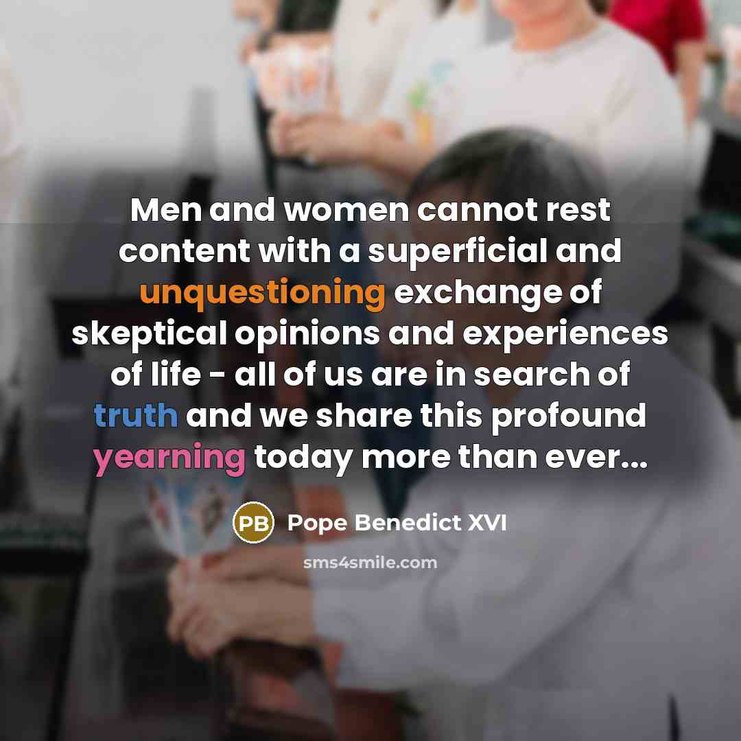 “Men and women cannot rest content with a superficial and unquestioning exchange of skeptical opinions and experiences of life - all of us are in search of truth and we share this profound yearning today more than ever...” quote by Pope Benedict XVI