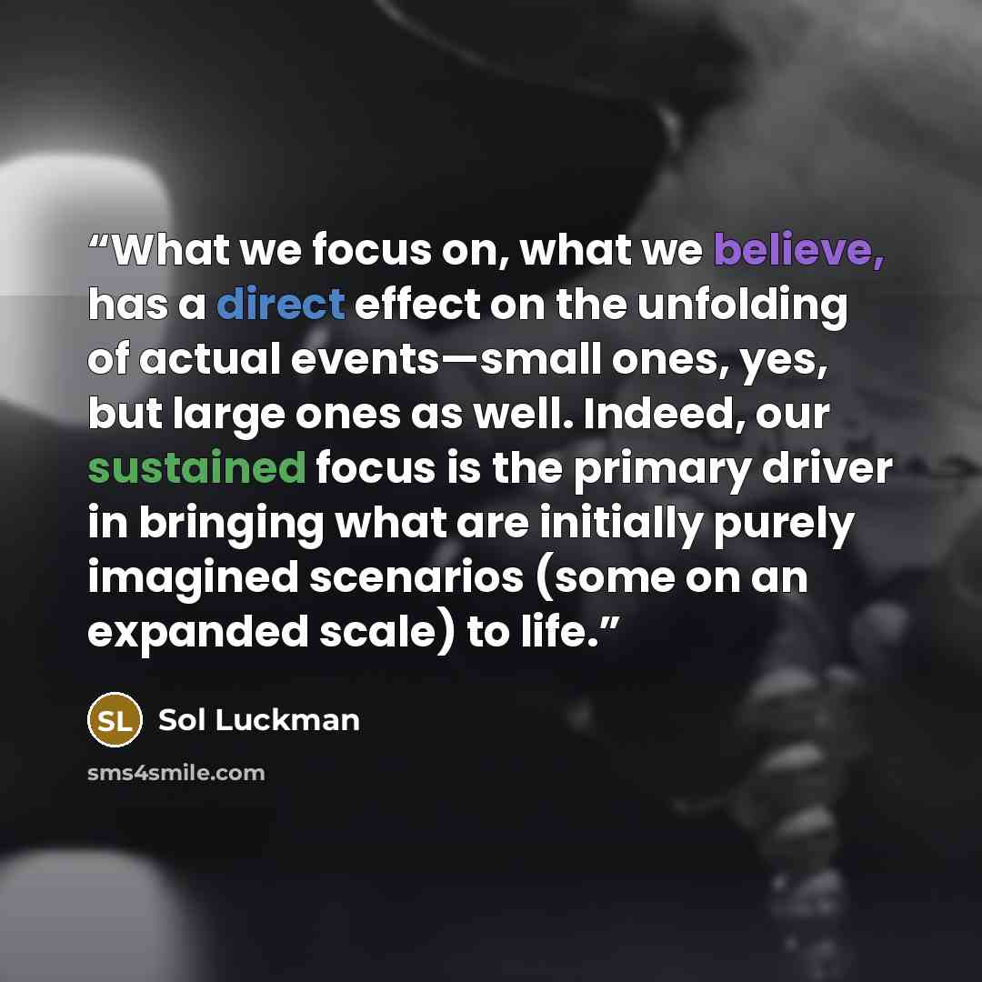 “What we focus on, what we believe, has a direct effect on the unfolding of actual events—small ones, yes, but large ones as well. Indeed, our sustained focus is the primary driver in bringing what are initially purely imagined scenarios (some on an expanded scale) to life.” quote by Sol Luckman