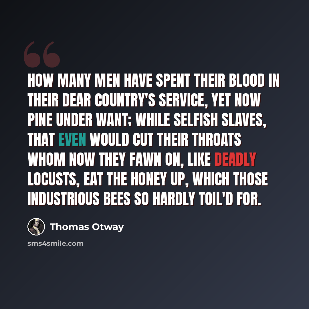“How many men Have spent their blood in their dear country's service, Yet now pine under want; while selfish slaves, That even would cut their throats whom now they fawn on, Like deadly locusts, eat the honey up, Which those industrious bees so hardly toil'd for.” quote by Thomas Otway