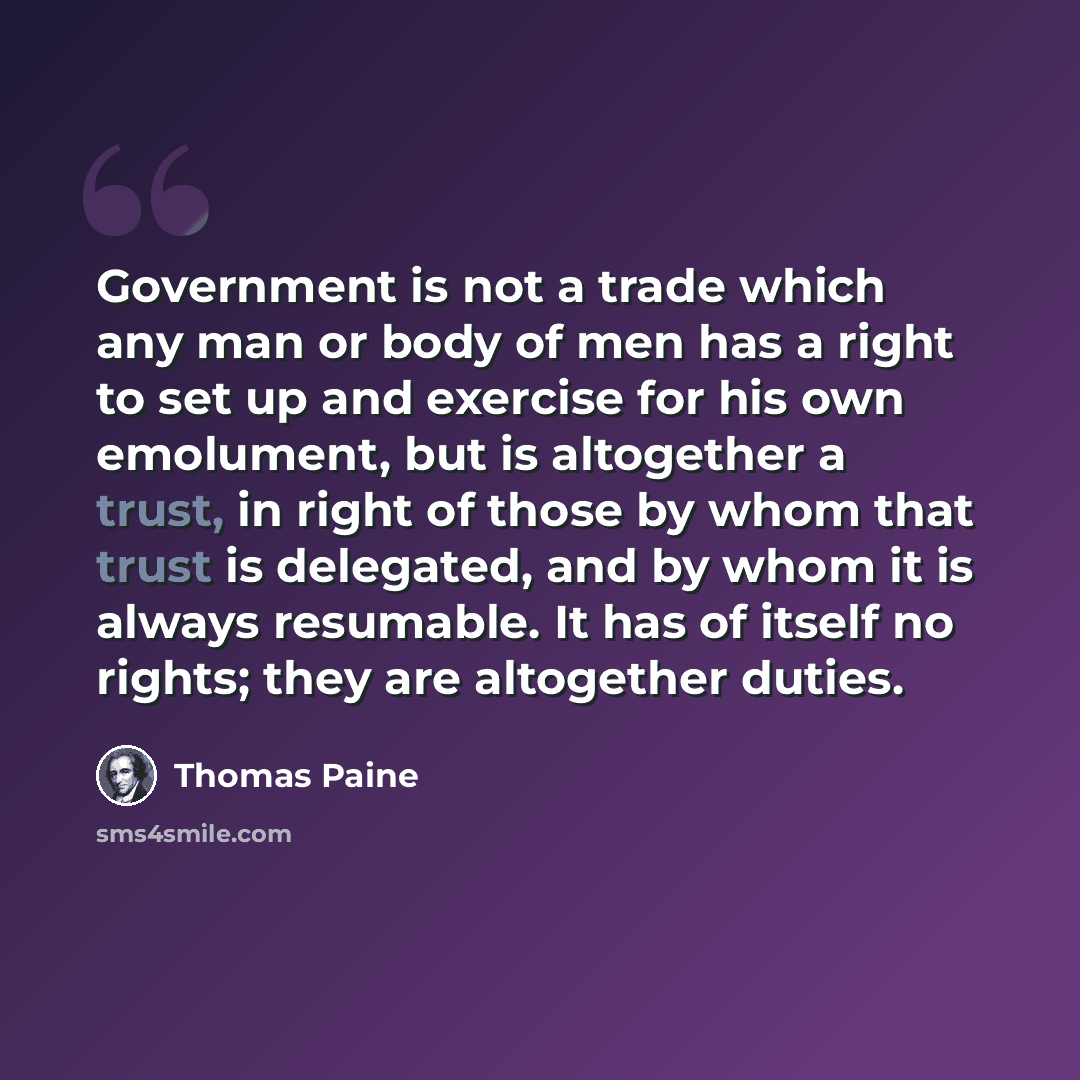 “Government is not a trade which any man or body of men has a right to set up and exercise for his own emolument, but is altogether a trust, in right of those by whom that trust is delegated, and by whom it is always resumable. It has of itself no rights; they are altogether duties.” quote by Thomas Paine