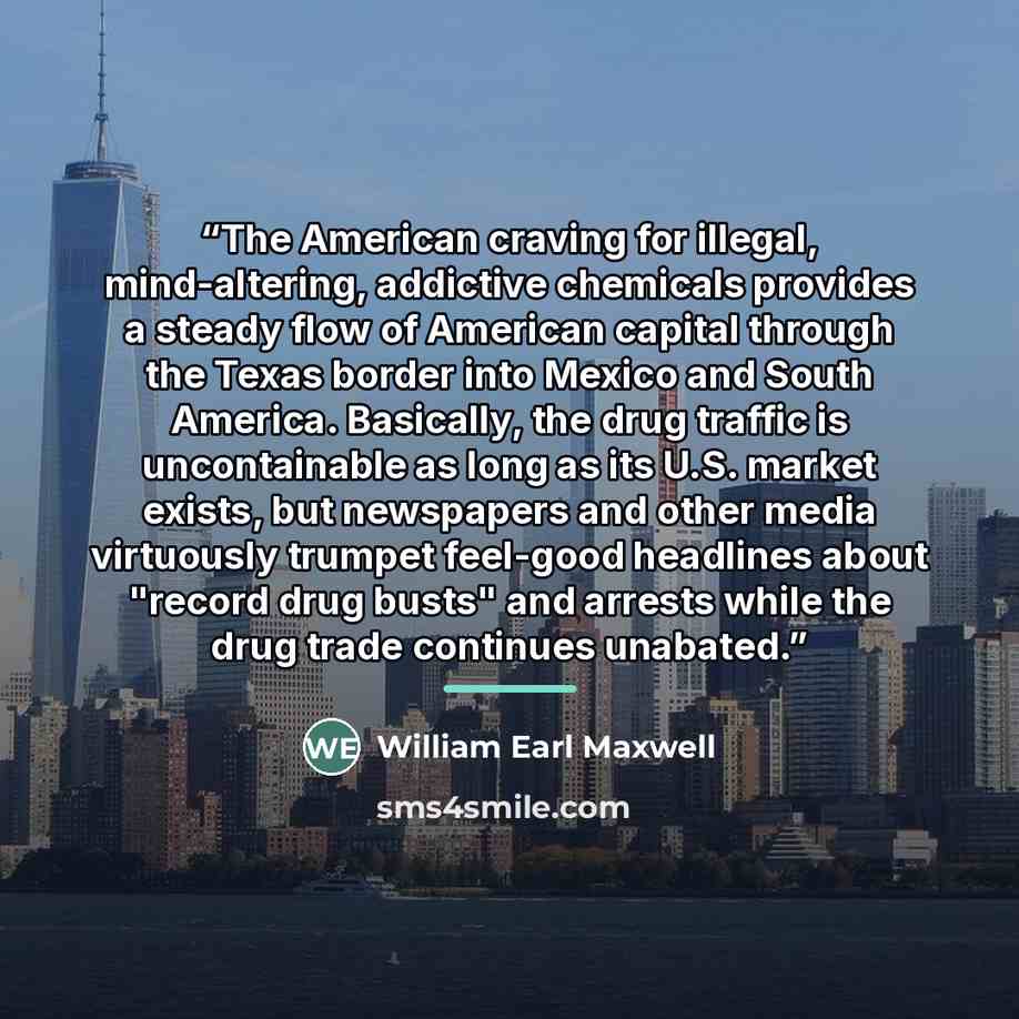 “The American craving for illegal, mind-altering, addictive chemicals provides a steady flow of American capital through the Texas border into Mexico and South America. Basically, the drug traffic is uncontainable as long as its U.S. market exists, but newspapers and other media virtuously trumpet…” quote by William Earl Maxwell