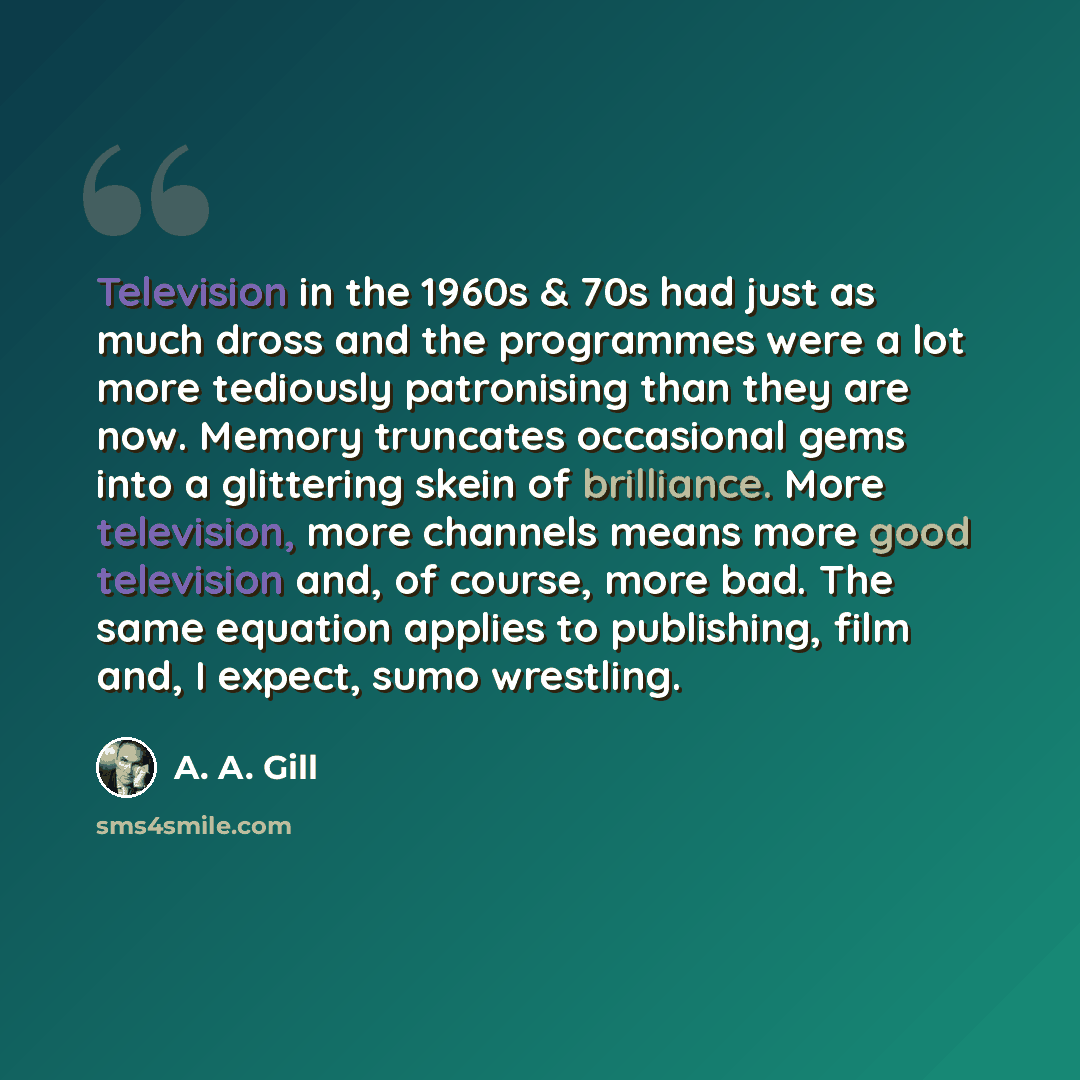 “Television in the 1960s & 70s had just as much dross and the programmes were a lot more tediously patronising than they are now. Memory truncates occasional gems into a glittering skein of brilliance. More television, more channels means more good television and, of course, more bad. The same…” quote by A. A. Gill