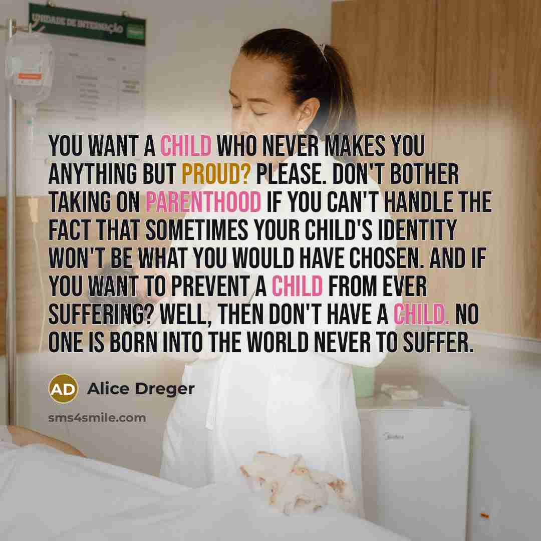 “You want a child who never makes you anything but proud? Please. Don't bother taking on parenthood if you can't handle the fact that sometimes your child's identity won't be what you would have chosen. And if you want to prevent a child from ever suffering? Well, then don't have a child. No one is…” quote by Alice Dreger