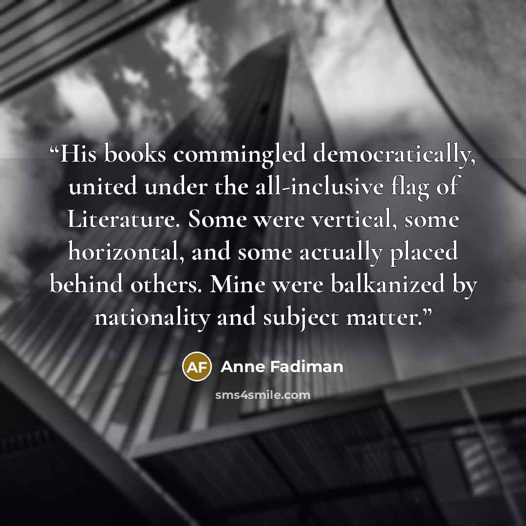 “His books commingled democratically, united under the all-inclusive flag of Literature. Some were vertical, some horizontal, and some actually placed behind others. Mine were balkanized by nationality and subject matter.” quote by Anne Fadiman