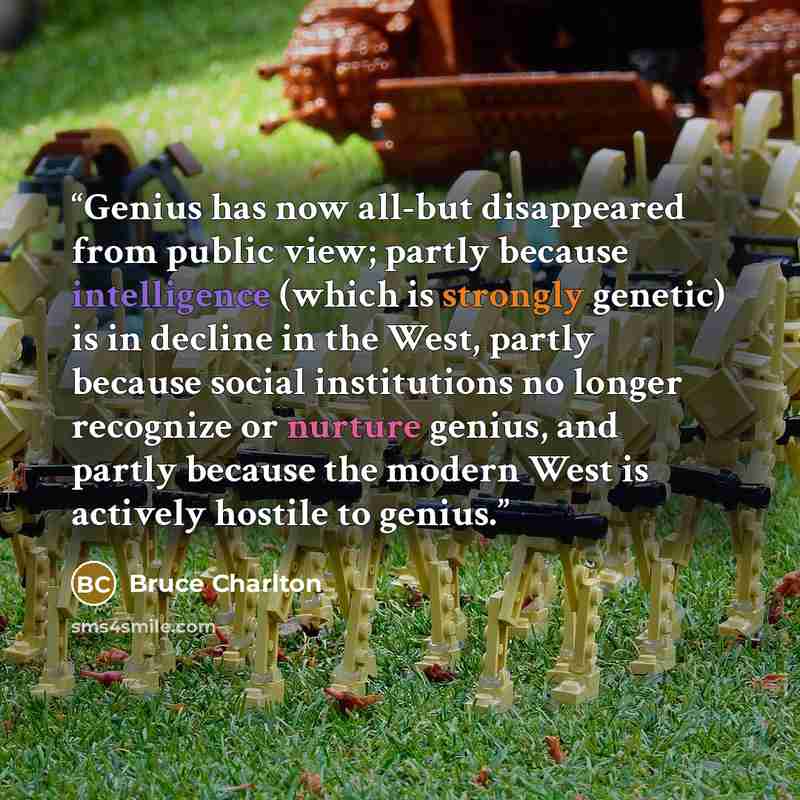 “Genius has now all-but disappeared from public view; partly because intelligence (which is strongly genetic) is in decline in the West, partly because social institutions no longer recognize or nurture genius, and partly because the modern West is actively hostile to genius.” quote by Bruce Charlton