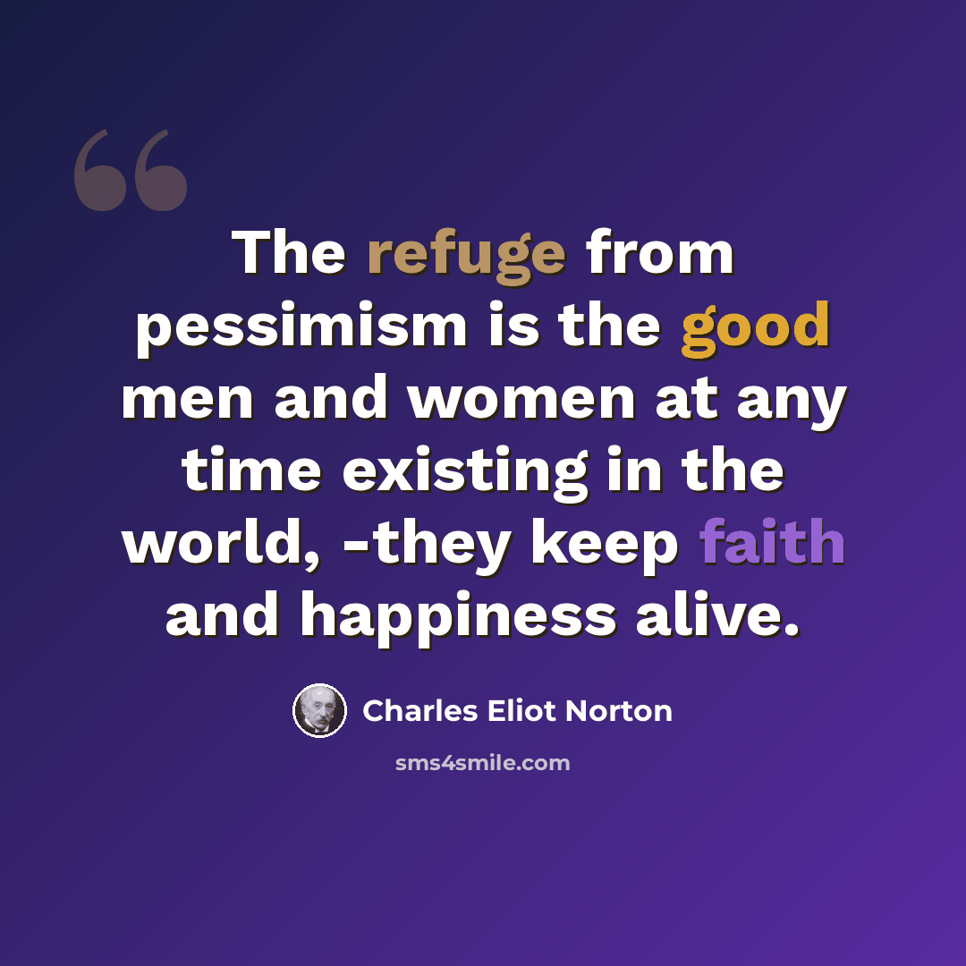 “The refuge from pessimism is the good men and women at any time existing in the world, -they keep faith and happiness alive.” quote by Charles Eliot Norton