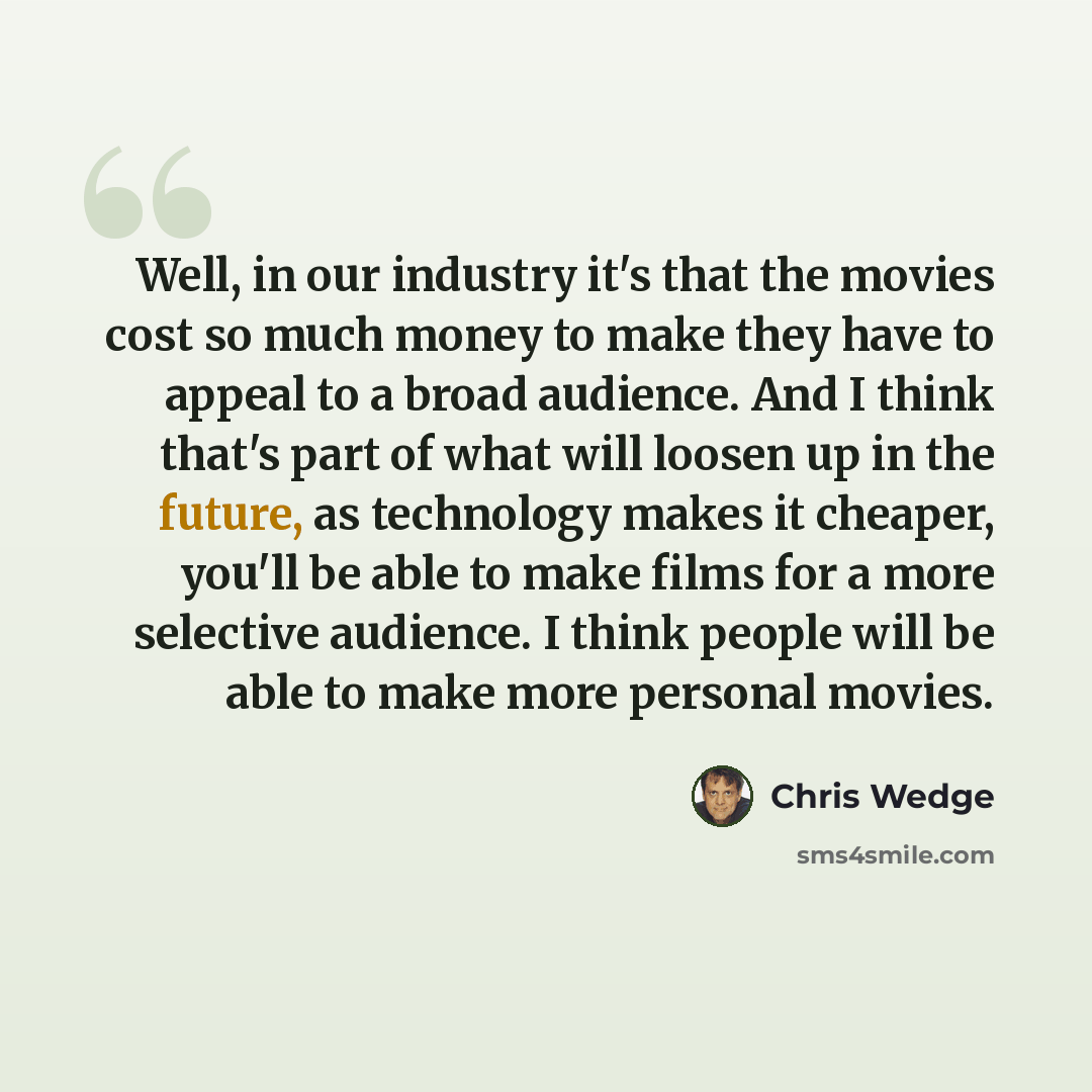 “Well, in our industry it's that the movies cost so much money to make they have to appeal to a broad audience. And I think that's part of what will loosen up in the future, as technology makes it cheaper, you'll be able to make films for a more selective audience. I think people will be able to…” quote by Chris Wedge