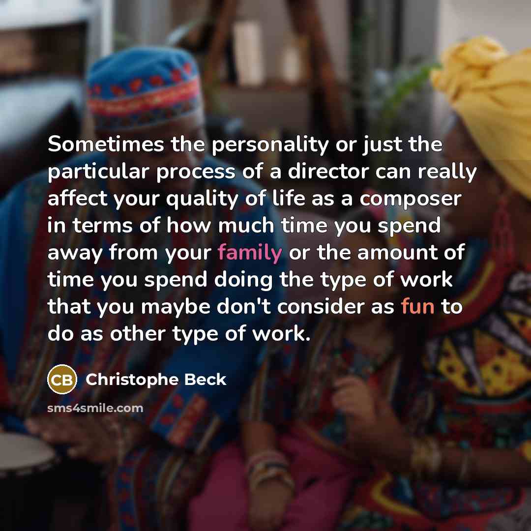 “Sometimes the personality or just the particular process of a director can really affect your quality of life as a composer in terms of how much time you spend away from your family or the amount of time you spend doing the type of work that you maybe don't consider as fun to do as other type of…” quote by Christophe Beck