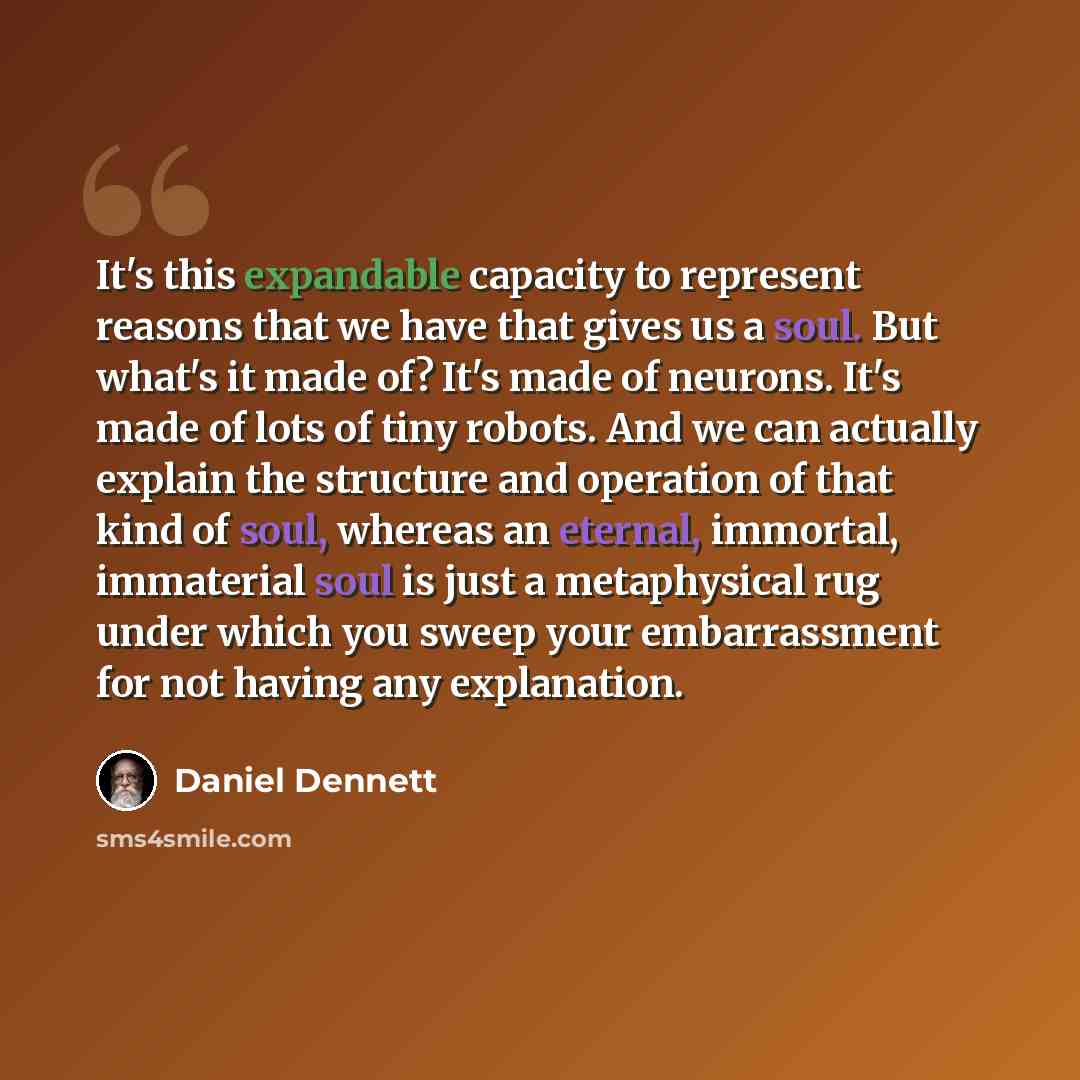 “It's this expandable capacity to represent reasons that we have that gives us a soul. But what's it made of? It's made of neurons. It's made of lots of tiny robots. And we can actually explain the structure and operation of that kind of soul, whereas an eternal, immortal, immaterial soul is just a…” quote by Daniel Dennett