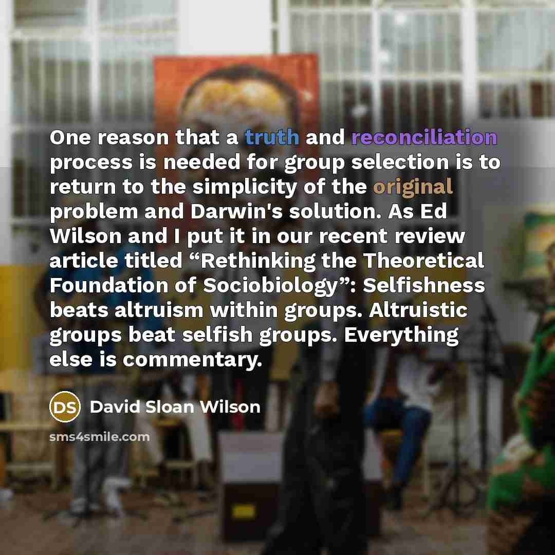 “One reason that a truth and reconciliation process is needed for group selection is to return to the simplicity of the original problem and Darwin's solution. As Ed Wilson and I put it in our recent review article titled “Rethinking the Theoretical Foundation of Sociobiology”: Selfishness beats…” quote by David Sloan Wilson