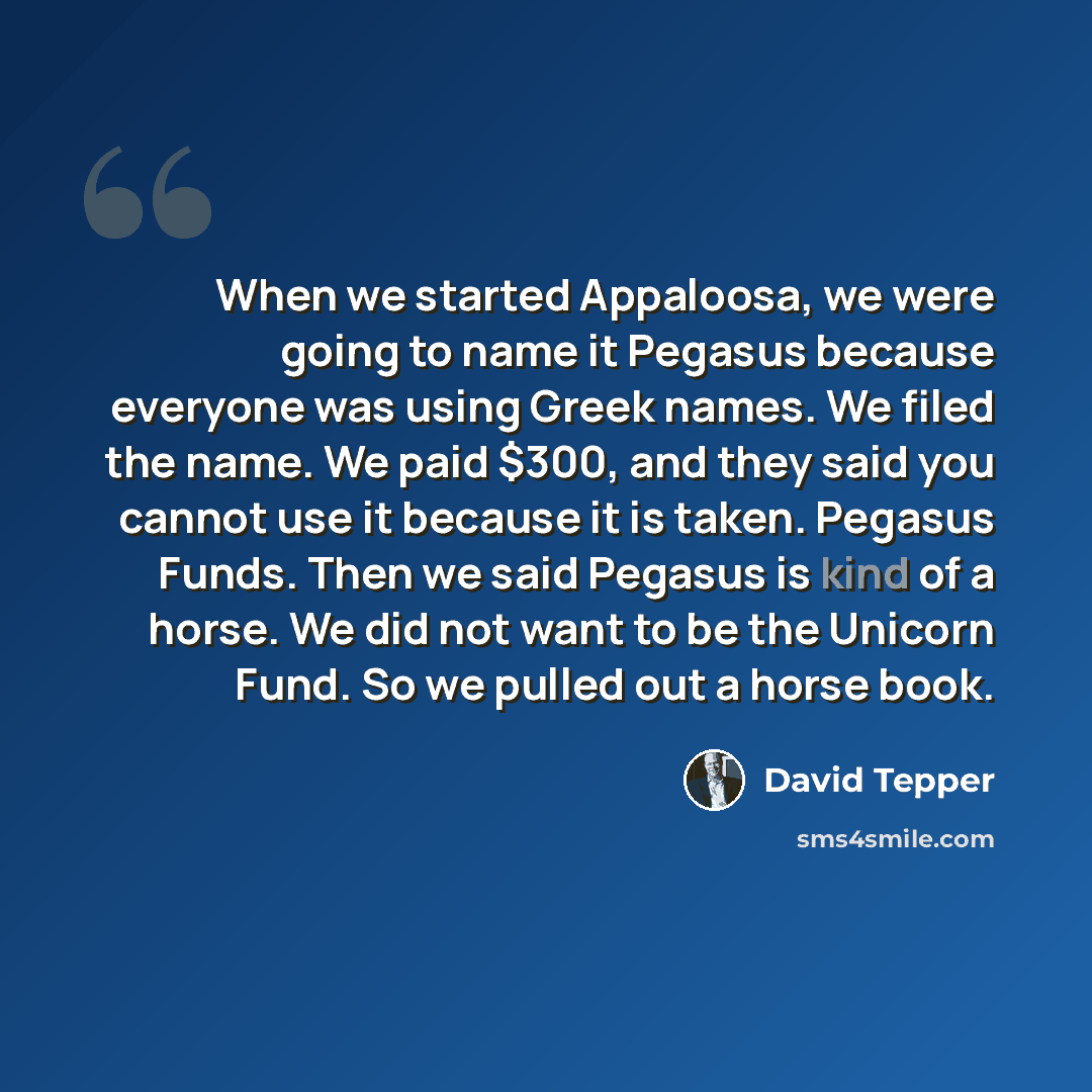 “When we started Appaloosa, we were going to name it Pegasus because everyone was using Greek names. We filed the name. We paid $300, and they said you cannot use it because it is taken. Pegasus Funds. Then we said Pegasus is kind of a horse. We did not want to be the Unicorn Fund. So we pulled out…” quote by David Tepper