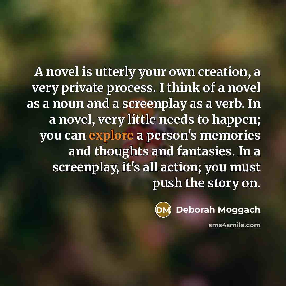 “A novel is utterly your own creation, a very private process. I think of a novel as a noun and a screenplay as a verb. In a novel, very little needs to happen; you can explore a person's memories and thoughts and fantasies. In a screenplay, it's all action; you must push the story on.” quote by Deborah Moggach