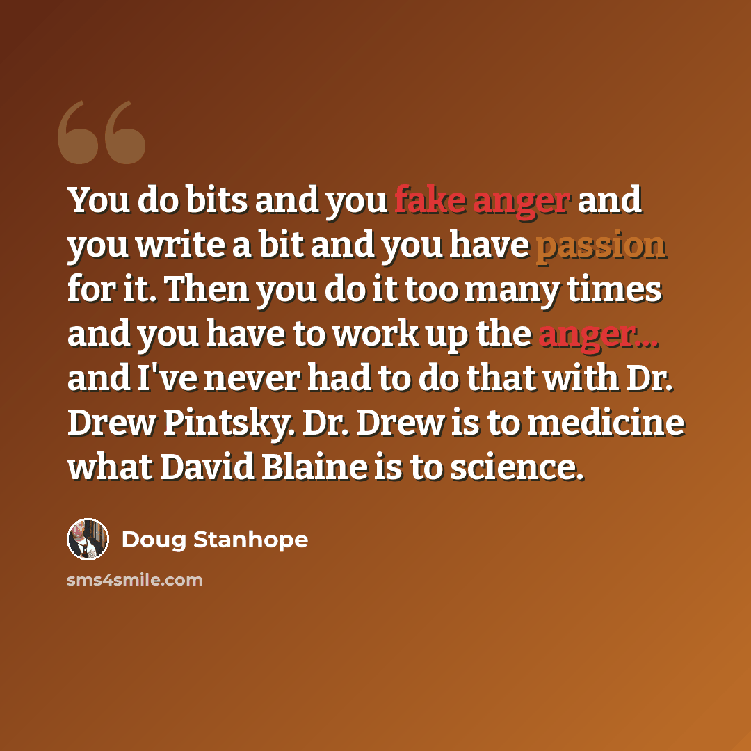 “You do bits and you fake anger and you write a bit and you have passion for it. Then you do it too many times and you have to work up the anger... and I've never had to do that with Dr. Drew Pintsky. Dr. Drew is to medicine what David Blaine is to science.” quote by Doug Stanhope