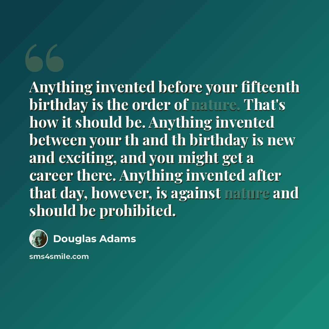 “Anything invented before your fifteenth birthday is the order of nature. That's how it should be. Anything invented between your th and th birthday is new and exciting, and you might get a career there. Anything invented after that day, however, is against nature and should be prohibited.” quote by Douglas Adams