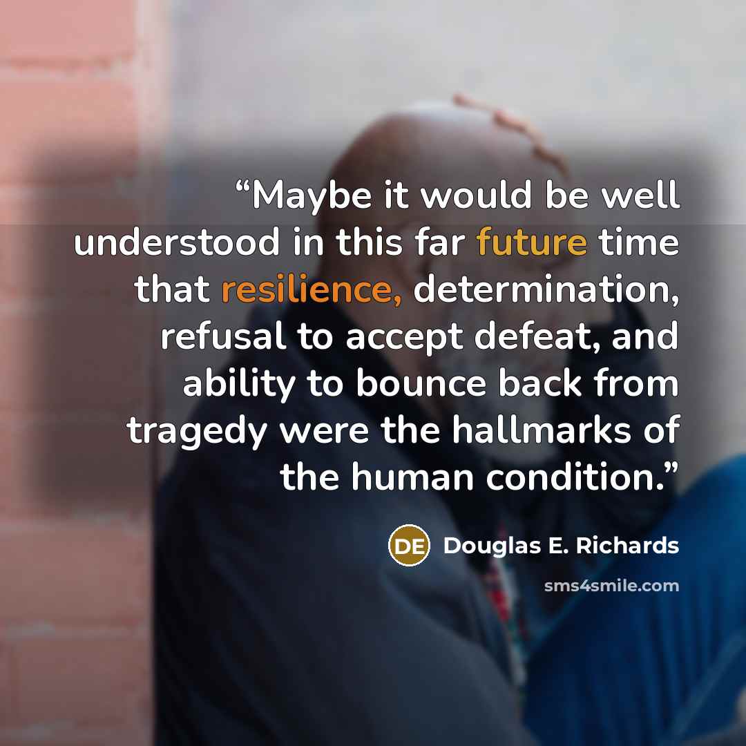 “Maybe it would be well understood in this far future time that resilience, determination, refusal to accept defeat, and ability to bounce back from tragedy were the hallmarks of the human condition.” quote by Douglas E. Richards