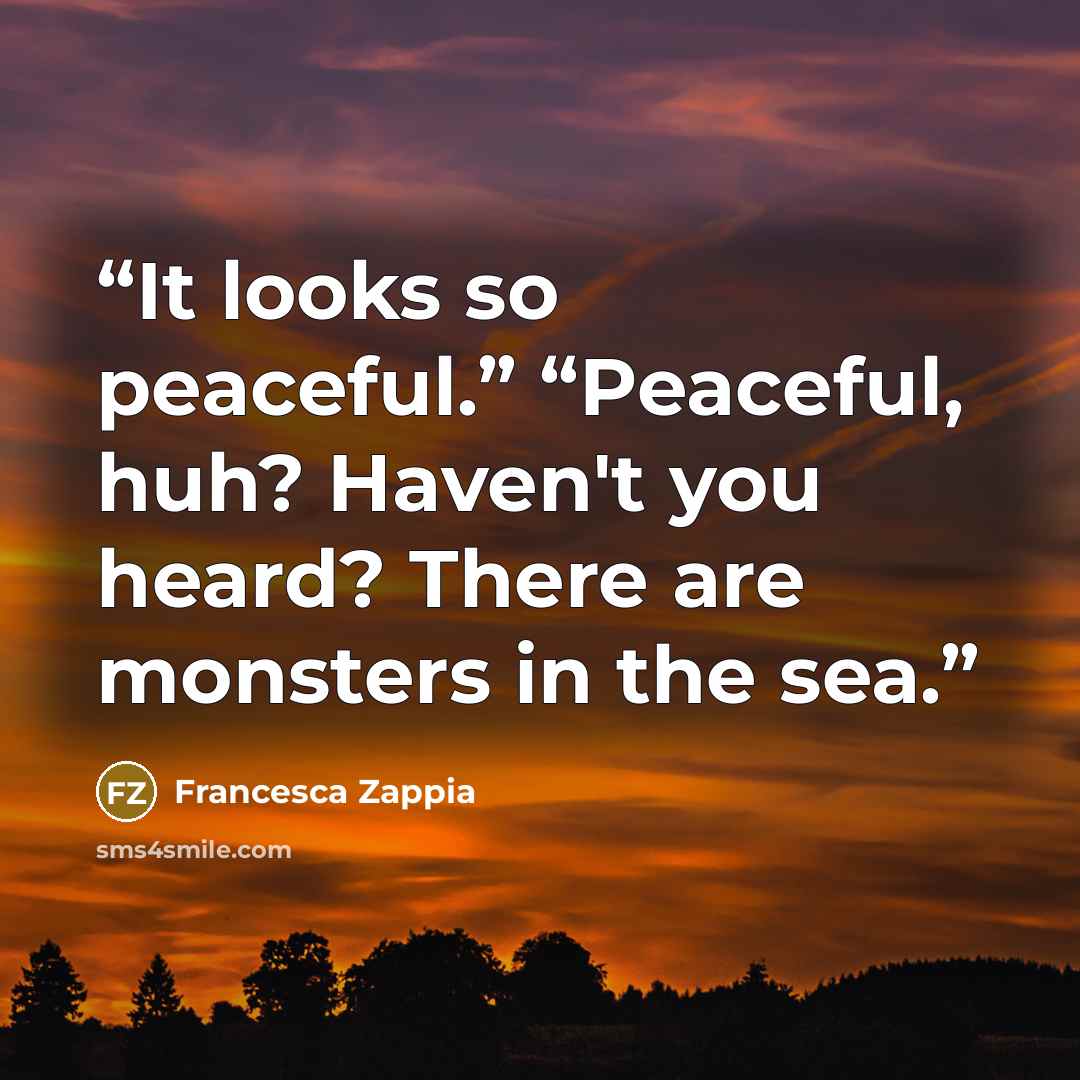 “It looks so peaceful.” “Peaceful, huh? Haven't you heard? There are monsters in the sea.” quote by Francesca Zappia