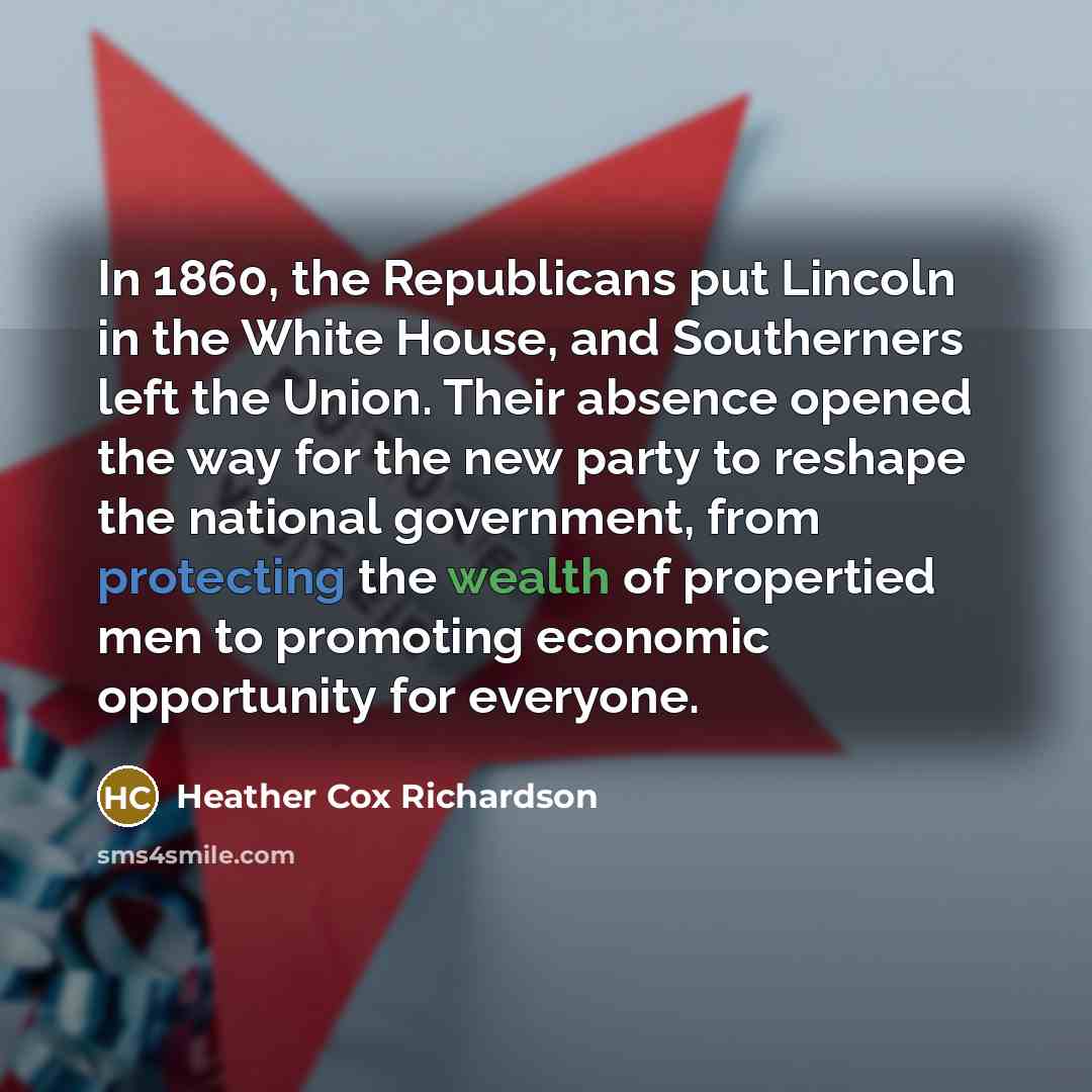 “In 1860, the Republicans put Lincoln in the White House, and Southerners left the Union. Their absence opened the way for the new party to reshape the national government, from protecting the wealth of propertied men to promoting economic opportunity for everyone.” quote by Heather Cox Richardson