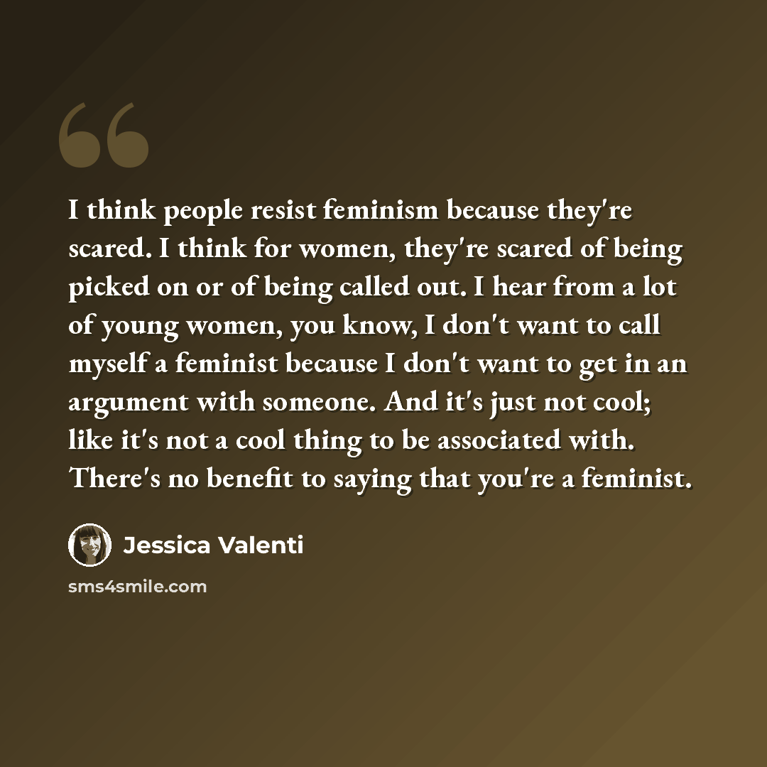 “I think people resist feminism because they're scared. I think for women, they're scared of being picked on or of being called out. I hear from a lot of young women, you know, I don't want to call myself a feminist because I don't want to get in an argument with someone. And it's just not cool…” quote by Jessica Valenti