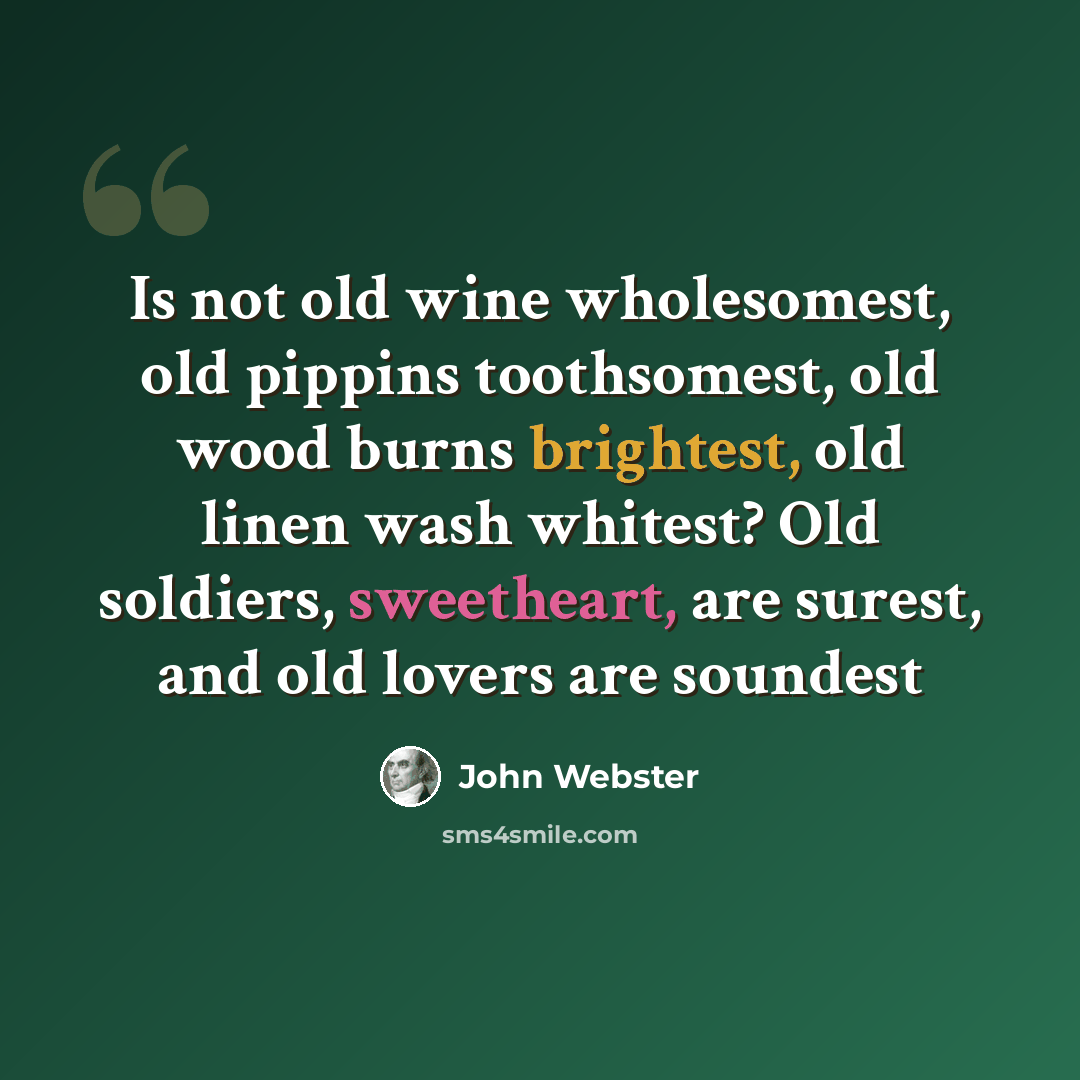 “Is not old wine wholesomest, old pippins toothsomest, old wood burns brightest, old linen wash whitest? Old soldiers, sweetheart, are surest, and old lovers are soundest” quote by John Webster